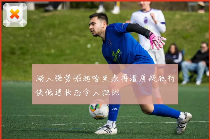 湖人强势崛起哈里森再遭质疑独行侠低迷状态令人担忧