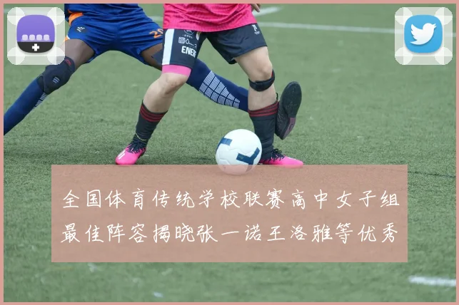 全国体育传统学校联赛高中女子组最佳阵容揭晓张一诺王洛雅等优秀选手入选