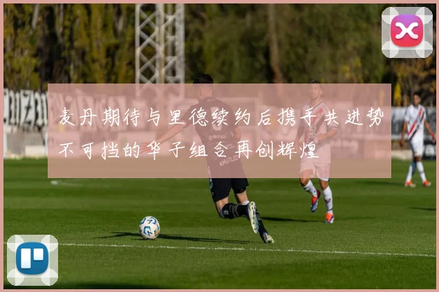 麦丹期待与里德续约后携手共进势不可挡的华子组合再创辉煌
