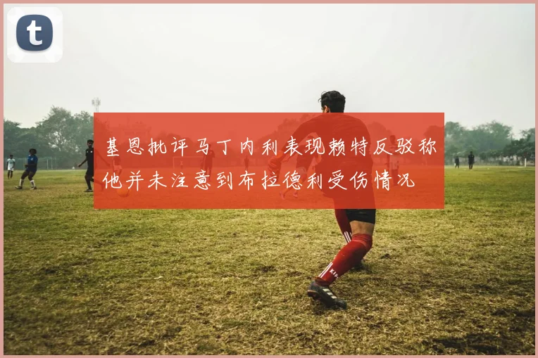 基恩批评马丁内利表现赖特反驳称他并未注意到布拉德利受伤情况