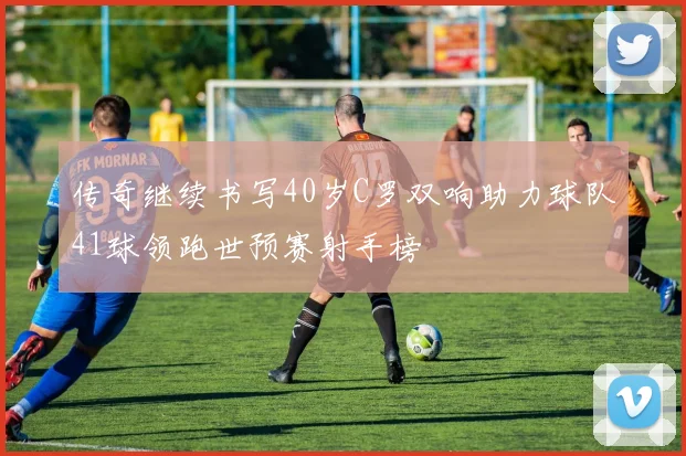 传奇继续书写40岁C罗双响助力球队41球领跑世预赛射手榜
