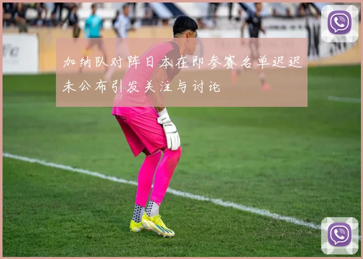 加纳队对阵日本在即参赛名单迟迟未公布引发关注与讨论