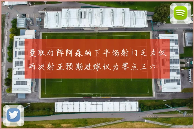 曼联对阵阿森纳下半场射门乏力仅两次射正预期进球仅为零点三六