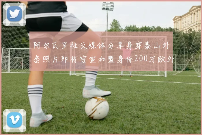 阿尔瓦罗社交媒体分享身穿泰山外套照片即将官宣加盟身价200万欧外援