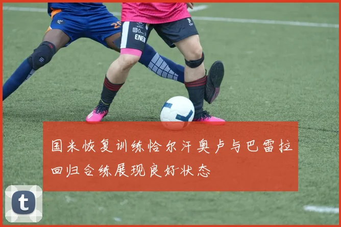 国米恢复训练恰尔汗奥卢与巴雷拉回归合练展现良好状态