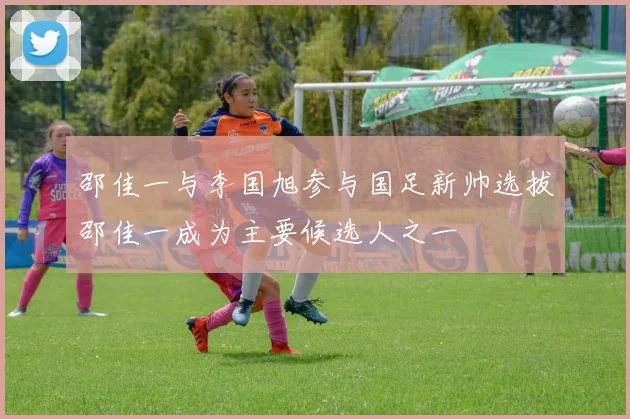 邵佳一与李国旭参与国足新帅选拔邵佳一成为主要候选人之一