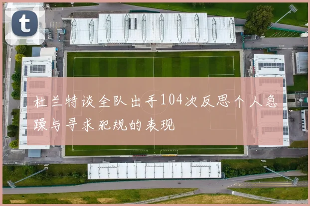 杜兰特谈全队出手104次反思个人急躁与寻求犯规的表现