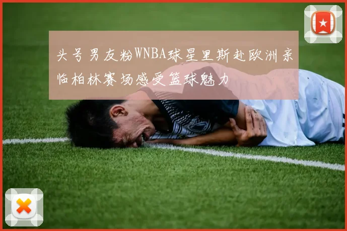 头号男友粉WNBA球星里斯赴欧洲亲临柏林赛场感受篮球魅力