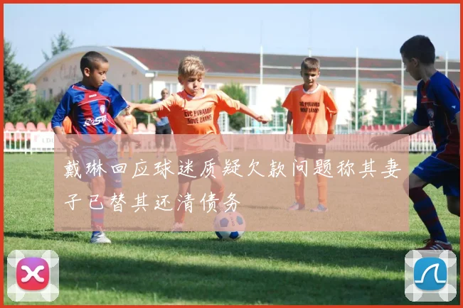 戴琳回应球迷质疑欠款问题称其妻子已替其还清债务