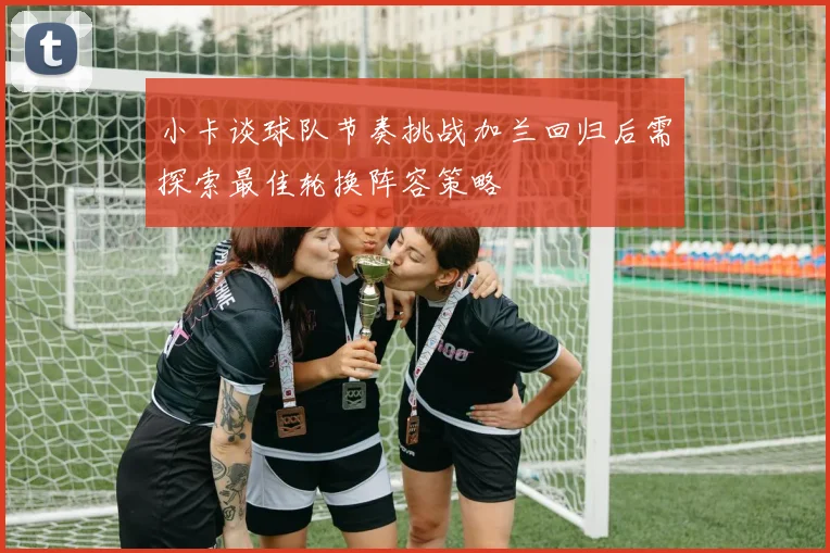小卡谈球队节奏挑战加兰回归后需探索最佳轮换阵容策略