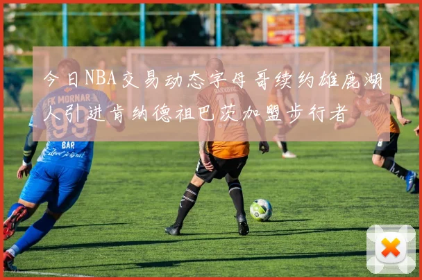 今日NBA交易动态字母哥续约雄鹿湖人引进肯纳德祖巴茨加盟步行者