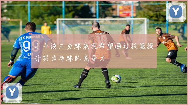 小卡谈三分球表现希望通过投篮提升实力与球队竞争力