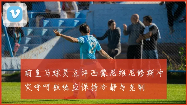 前皇马球员点评西蒙尼维尼修斯冲突呼吁教练应保持冷静与克制