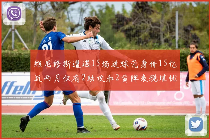 维尼修斯遭遇15场进球荒身价15亿近两月仅有2助攻和2黄牌表现堪忧