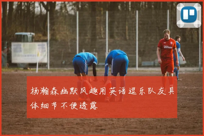 杨瀚森幽默风趣用英语逗乐队友具体细节不便透露