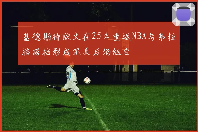 基德期待欧文在25年重返NBA与弗拉格搭档形成完美后场组合