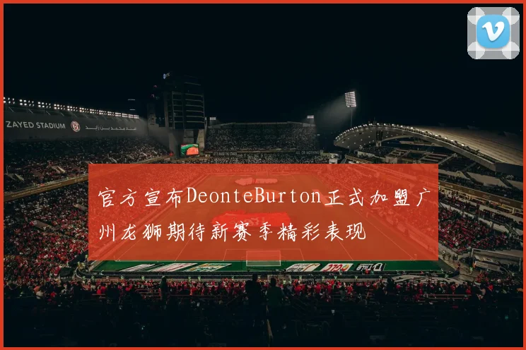 官方宣布DeonteBurton正式加盟广州龙狮期待新赛季精彩表现