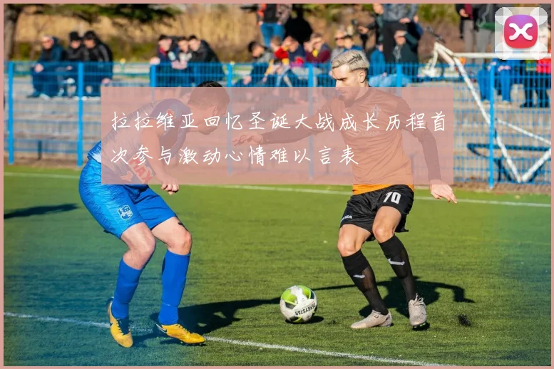 拉拉维亚回忆圣诞大战成长历程首次参与激动心情难以言表