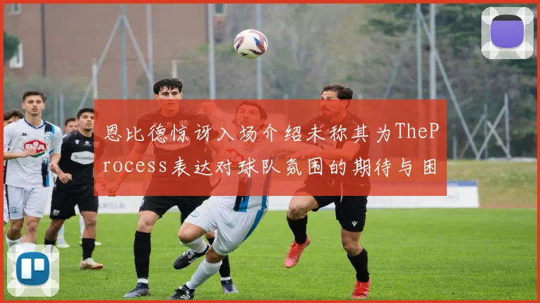 恩比德惊讶入场介绍未称其为TheProcess表达对球队氛围的期待与困惑