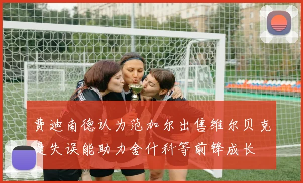 费迪南德认为范加尔出售维尔贝克是失误能助力舍什科等前锋成长