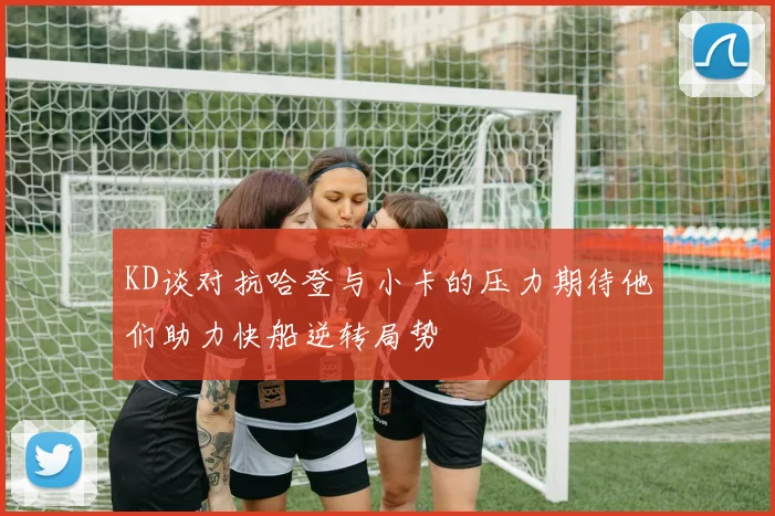 KD谈对抗哈登与小卡的压力期待他们助力快船逆转局势