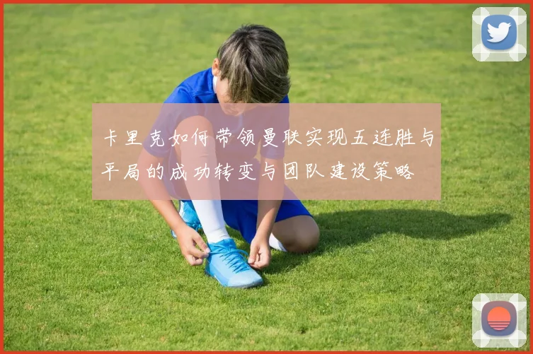 卡里克如何带领曼联实现五连胜与平局的成功转变与团队建设策略
