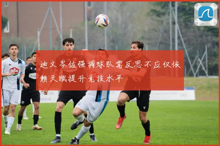 迪文岑佐强调球队需反思不应仅依赖天赋提升竞技水平