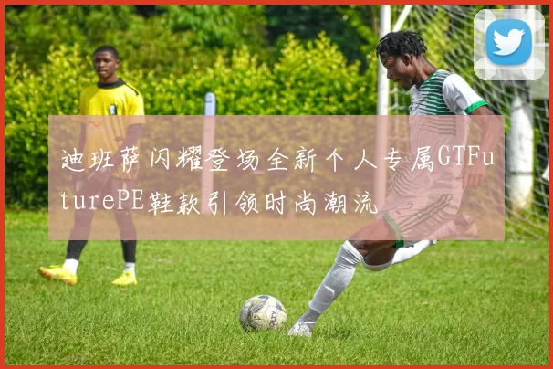 迪班萨闪耀登场全新个人专属GTFuturePE鞋款引领时尚潮流